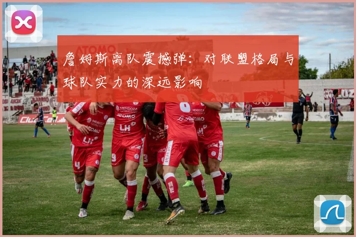 詹姆斯离队震撼弹:对联盟格局与球队实力的深远影响