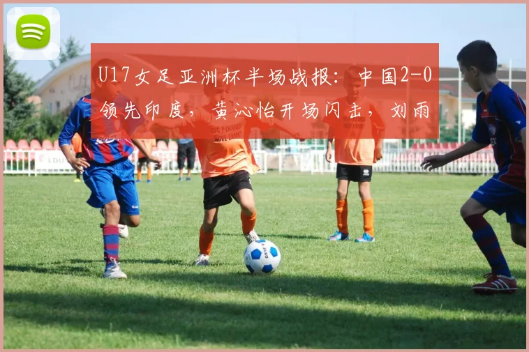 U17女足亚洲杯半场战报：中国2-0领先印度，黄沁怡开场闪击，刘雨希点球建功