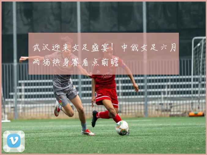 武汉迎来女足盛宴！中俄女足六月两场热身赛看点前瞻