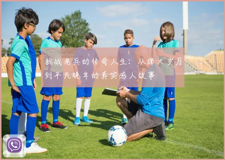 抗战老兵的传奇人生：从烽火岁月到平凡晚年的真实感人故事