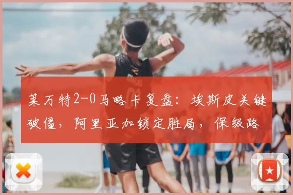 莱万特2-0马略卡复盘：埃斯皮关键破僵，阿里亚加锁定胜局，保级路上关键三分