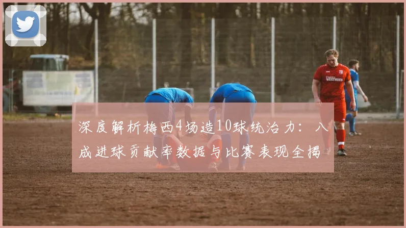 深度解析梅西4场造10球统治力：八成进球贡献率数据与比赛表现全揭秘