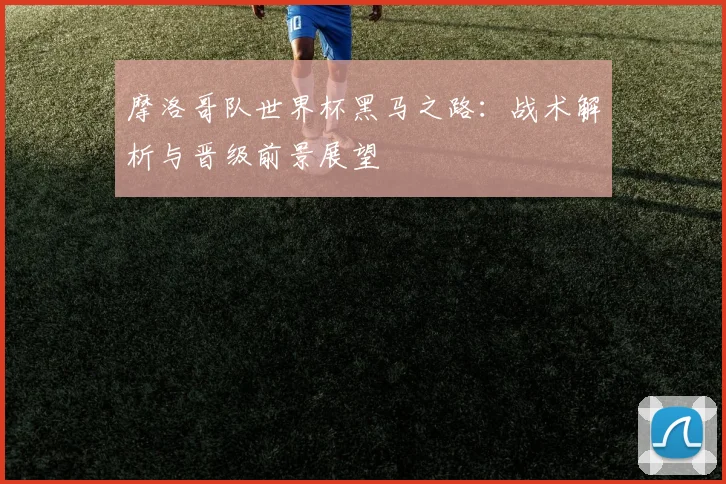 摩洛哥队世界杯黑马之路：战术解析与晋级前景展望