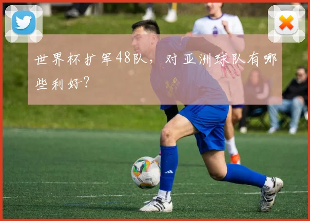 世界杯扩军48队，对亚洲球队有哪些利好？
