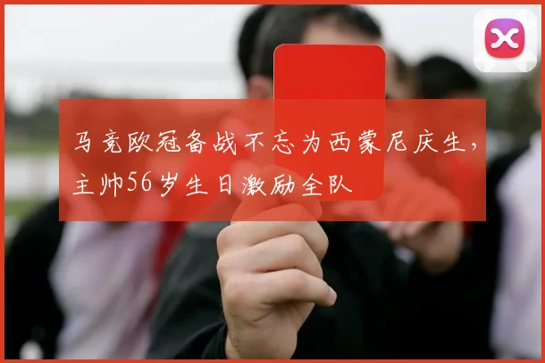 马竞欧冠备战不忘为西蒙尼庆生，主帅56岁生日激励全队