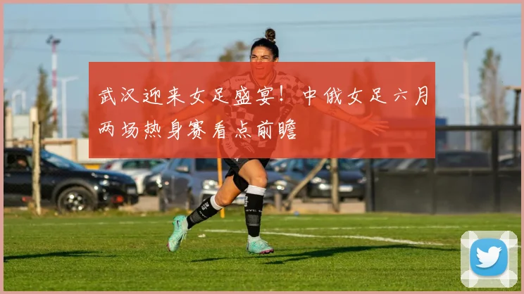 武汉迎来女足盛宴!中俄女足六月两场热身赛看点前瞻