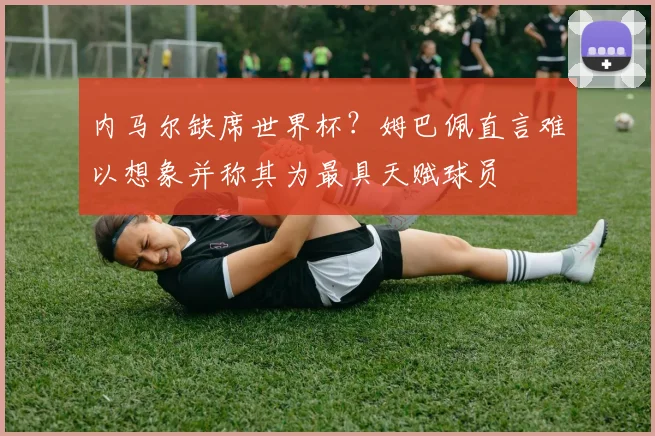 内马尔缺席世界杯？姆巴佩直言难以想象并称其为最具天赋球员
