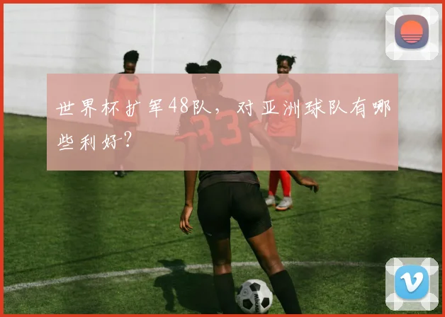 世界杯扩军48队,对亚洲球队有哪些利好?